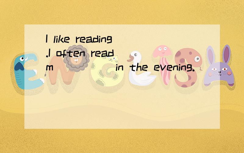 I like reading.I often read m_____ in the evening.