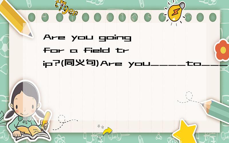 Are you going for a field trip?(同义句)Are you____to___  ___a field trip?