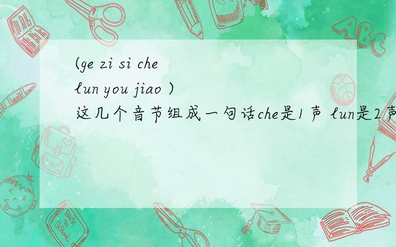 (ge zi si che lun you jiao )这几个音节组成一句话che是1声 lun是2声 you是3声 jiao是4声 si是4声