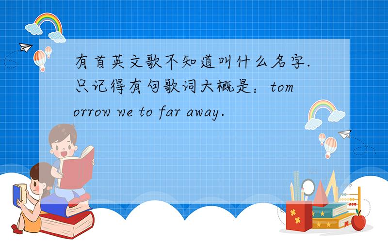 有首英文歌不知道叫什么名字.只记得有句歌词大概是：tomorrow we to far away.