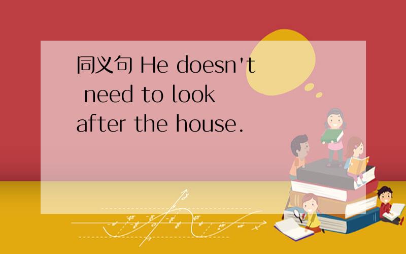 同义句 He doesn't need to look after the house.