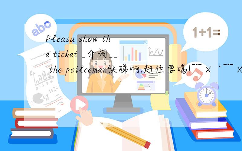 Pleasa show the ticket _介词__ the poilceman快睇啊,赶住要噶!﹊ X‘﹊ X‘﹊ X‘﹊ X‘﹊ X‘﹊ X‘﹊ X‘﹊ X‘﹊ X‘﹊ X‘﹊ X‘﹊ X‘﹊ X‘﹊ X‘﹊ X‘﹊ X‘﹊ X‘﹊ X‘﹊ X‘﹊ X‘﹊ X‘﹊ X‘﹊ X