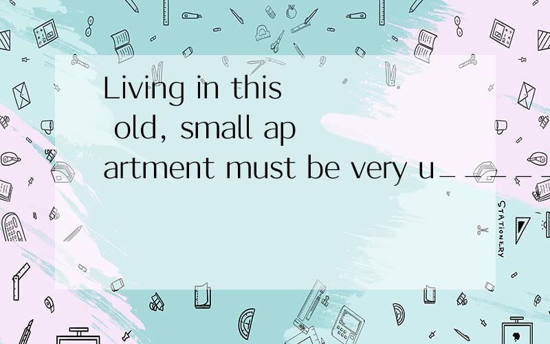 Living in this old, small apartment must be very u_____.1.7