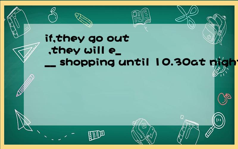 if,they go out ,they will e___ shopping until 10.30at night .