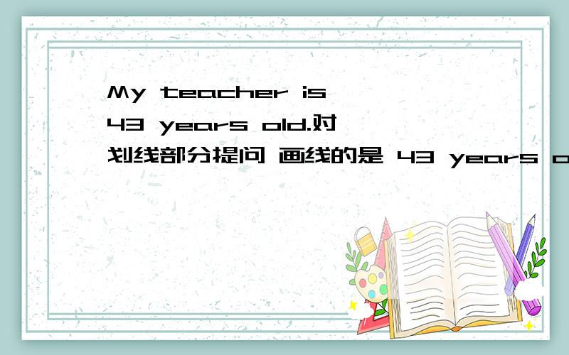 My teacher is 43 years old.对划线部分提问 画线的是 43 years old.That‘s my teacher,Miss Wang.划线部分提问 画线的是 my teacher,Miss Wang .