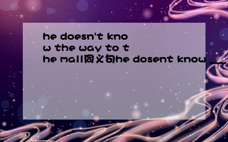 he doesn't know the way to the mall同义句he dosent know ___ ___ ____ ____the mall