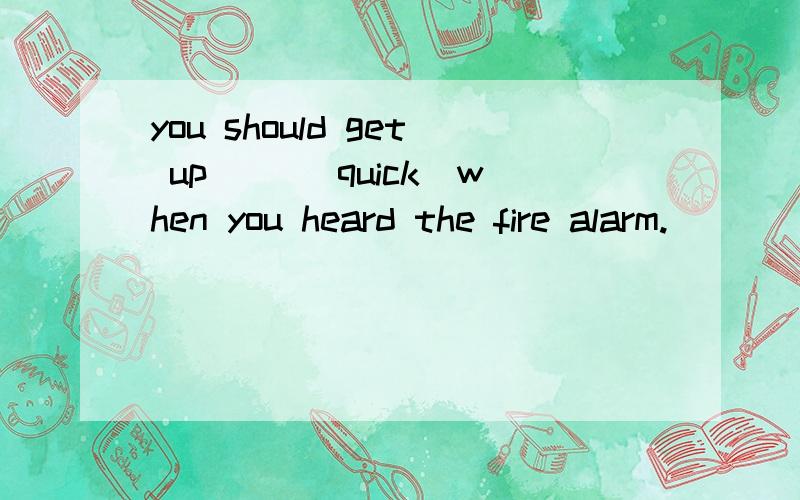 you should get up( )(quick)when you heard the fire alarm.