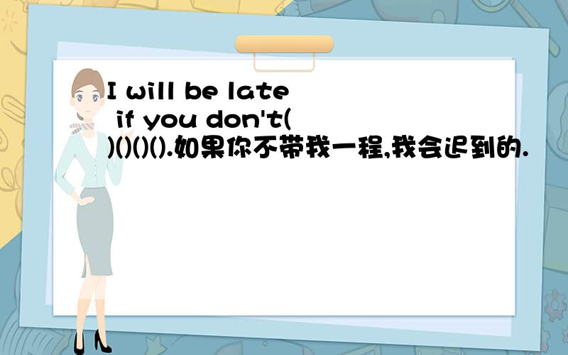 I will be late if you don't()()()().如果你不带我一程,我会迟到的.