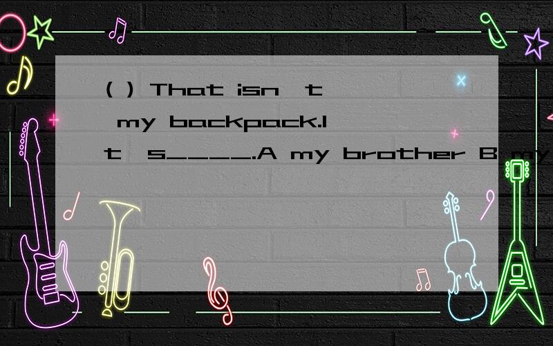 ( ) That isn't my backpack.It's____.A my brother B my brother' C my brother's
