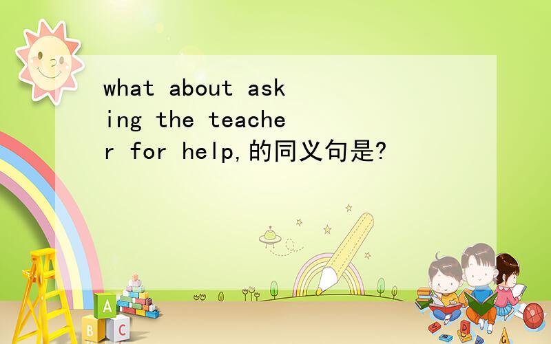 what about asking the teacher for help,的同义句是?