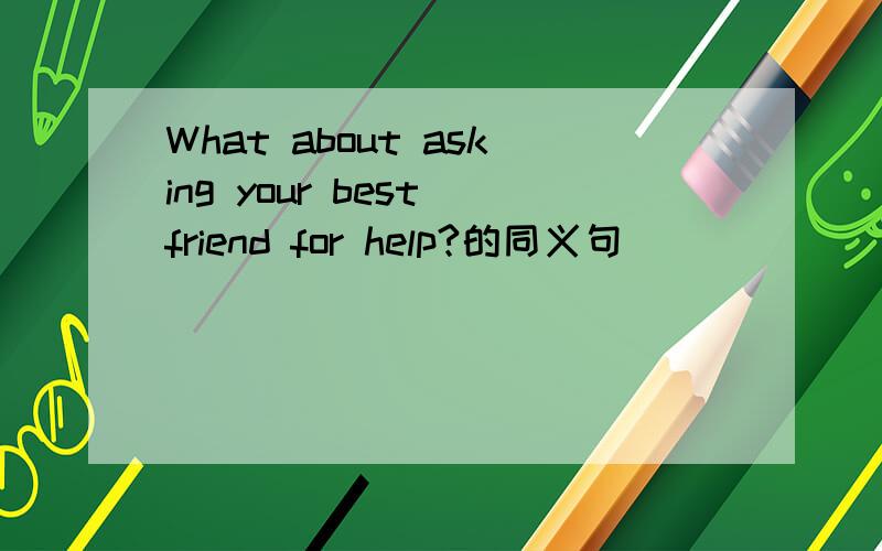 What about asking your best friend for help?的同义句