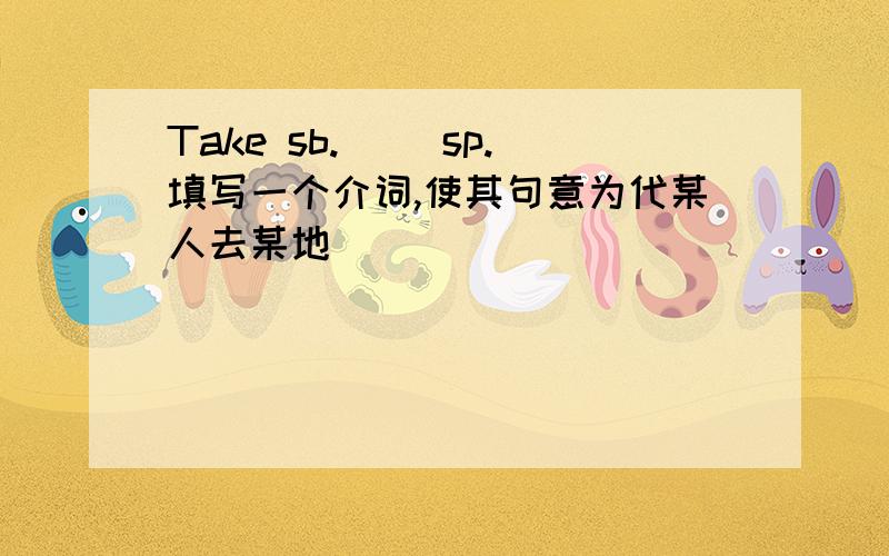 Take sb.( )sp.填写一个介词,使其句意为代某人去某地