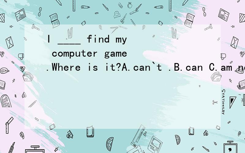 I ____ find my computer game.Where is it?A.can`t .B.can C.am not D.don`t 为什么选A 不选D
