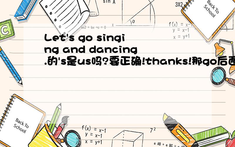 Let's go singing and dancing.的's是us吗?要正确!thanks!那go后面必须加singing and dancing吗？