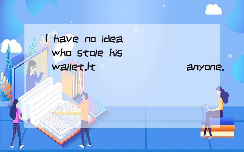 I have no idea who stole his wallet.It _______ anyone.