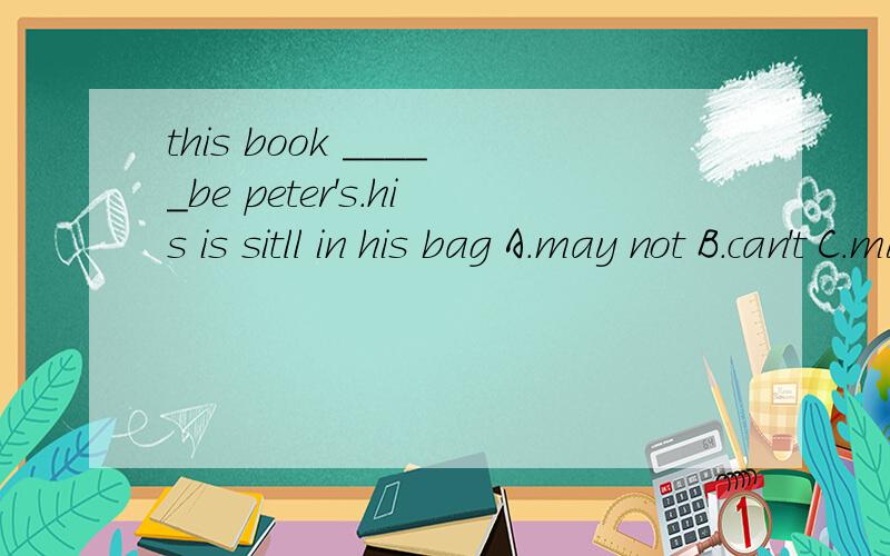 this book _____be peter's.his is sitll in his bag A.may not B.can't C.mustn't D.must