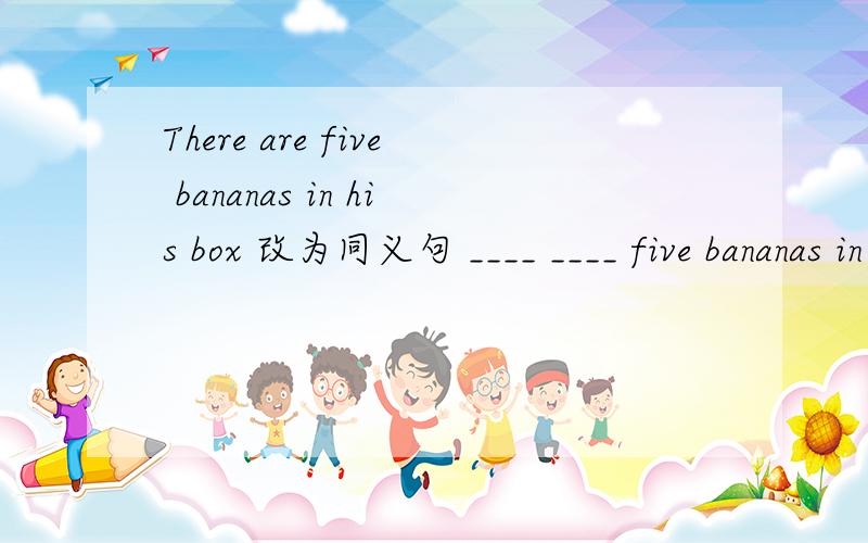 There are five bananas in his box 改为同义句 ____ ____ five bananas in the box .