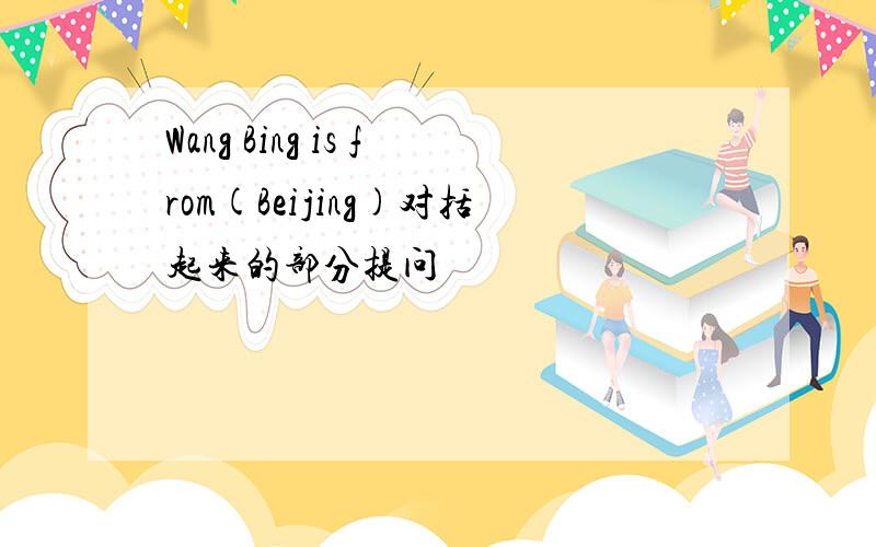 Wang Bing is from(Beijing)对括起来的部分提问