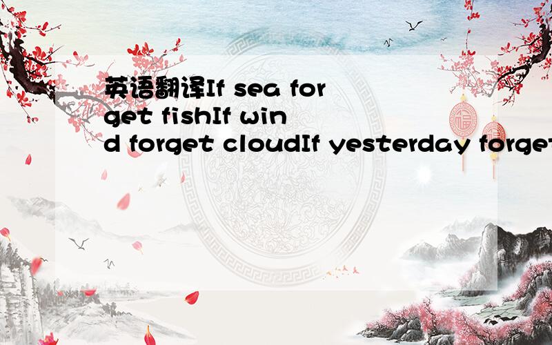 英语翻译If sea forget fishIf wind forget cloudIf yesterday forget todayIf you forget me