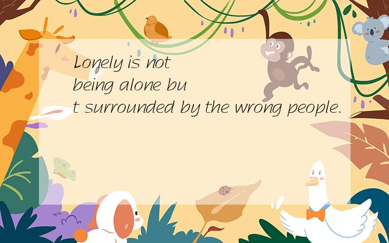 Lonely is not being alone but surrounded by the wrong people.
