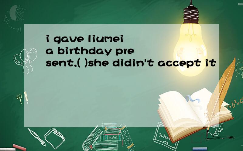 i gave liumei a birthday present,( )she didin't accept it