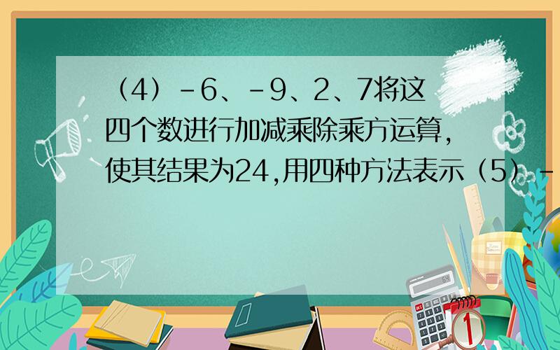 （4）-6、-9、2、7将这四个数进行加减乘除乘方运算,使其结果为24,用四种方法表示（5）-12、-1、12、3将这四个数进行加减乘除乘方运算,使其结果为24,用三种方法表示（6）-1、2、-2、3将这四个