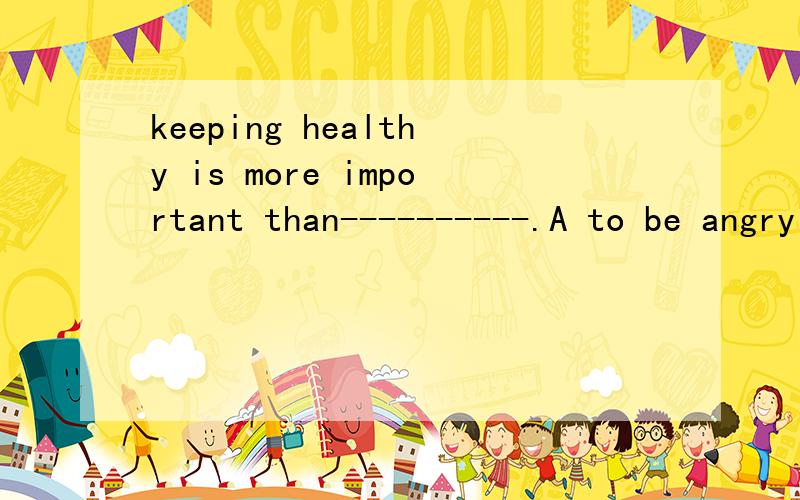 keeping healthy is more important than----------.A to be angry B be angry C being angry D are angry