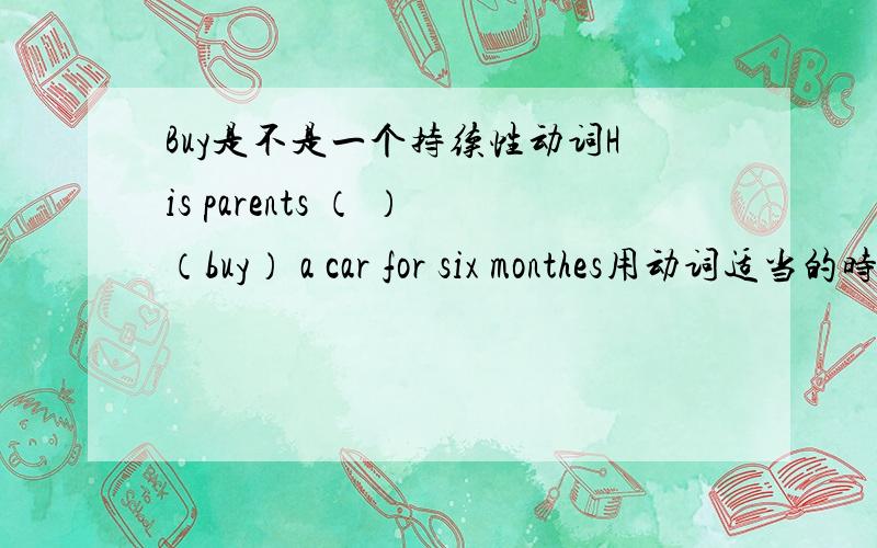 Buy是不是一个持续性动词His parents （ ）（buy） a car for six monthes用动词适当的时态填空