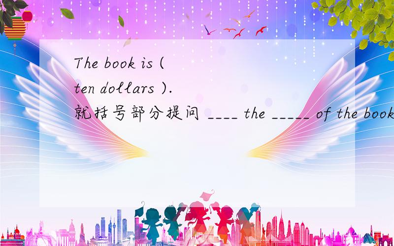 The book is ( ten dollars ).就括号部分提问 ____ the _____ of the book?How much did the bookThe book is ( ten dollars ).就括号部分提问____ the _____ of the book?How much did the book _____ you?____ ____ did you spend on the book?____ ___