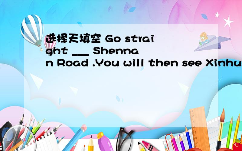 选择天填空 Go straight ___ Shennan Road .You will then see Xinhua HoteiA.at B.down C.in D.for