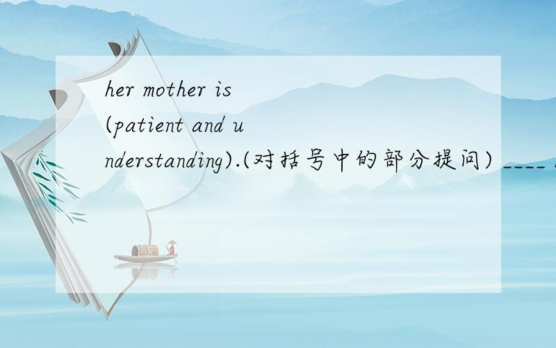 her mother is (patient and understanding).(对括号中的部分提问) ____ her mother____?