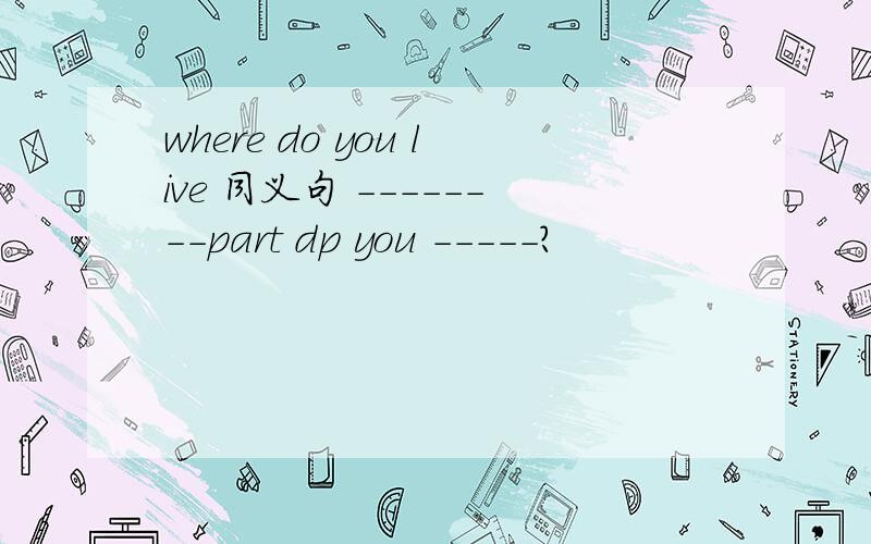 where do you live 同义句 --------part dp you -----?
