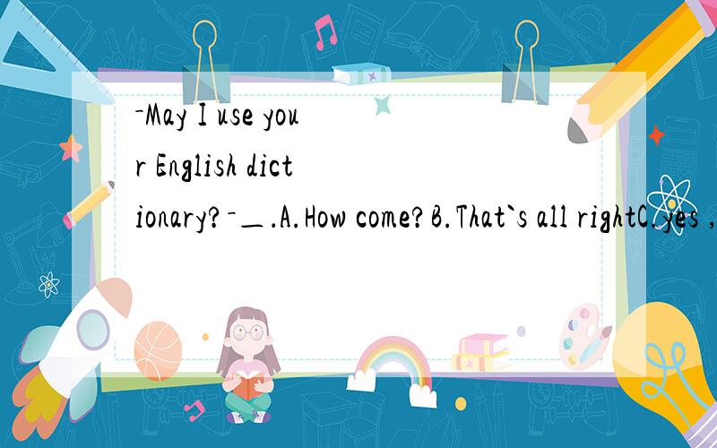 －May I use your English dictionary?－＿．A.How come?B.That`s all rightC.yes ,here you are D.Take your time
