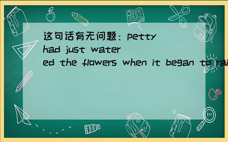 这句话有无问题：petty had just watered the flowers when it began to rain