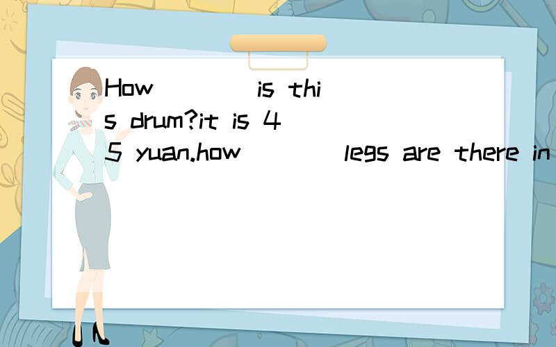 How ___ is this drum?it is 45 yuan.how____legs are there in a bee?six.how____milk is t here in the fridge?There isn't any.how____is it from your home to your scjool?aboot 4 km.how____do you have olympic math? twice a week?_____do you go to school?on