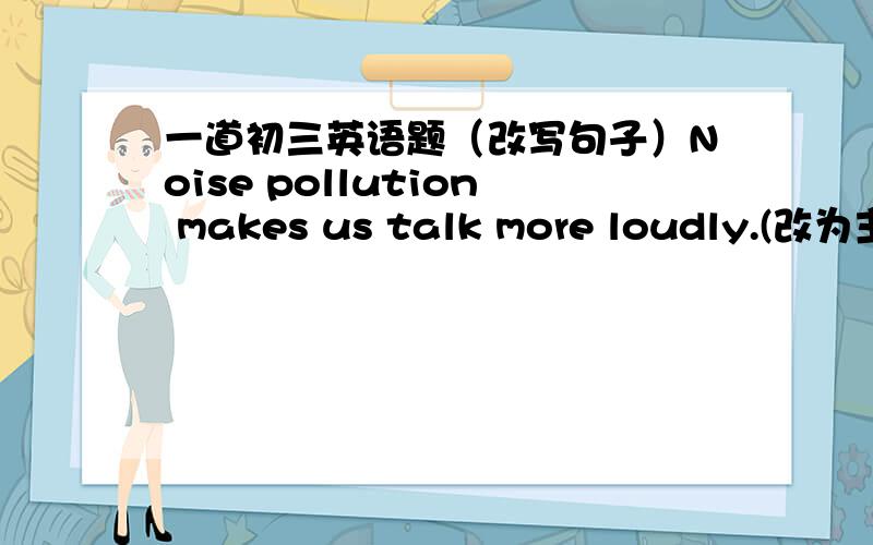 一道初三英语题（改写句子）Noise pollution makes us talk more loudly.(改为主动句）We _____ to talk more loudly ______ of noise pollution.