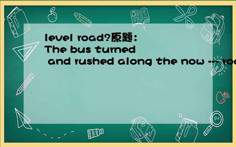 level road?原题：The bus turned and rushed along the now --- road and then veered.a.level b.smooth c.even d.horizontal
