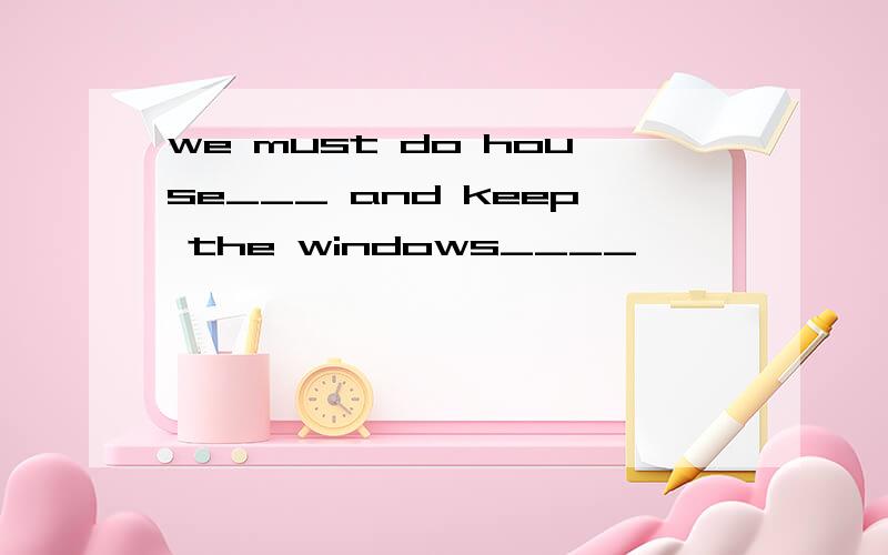 we must do house___ and keep the windows____