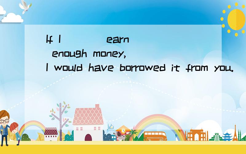 If I __ (earn) enough money,I would have borrowed it from you.