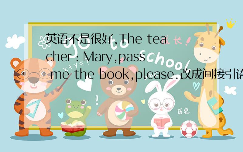 英语不是很好,The teacher：Mary,pass me the book,please.改成间接引语