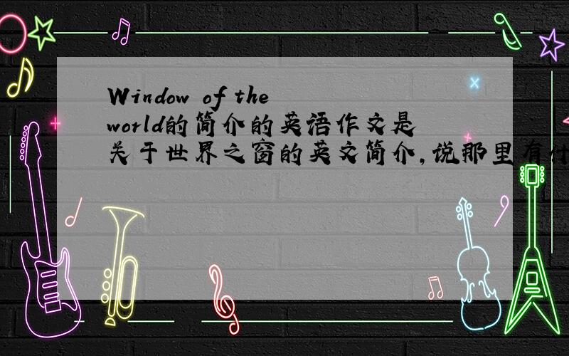 Window of the world的简介的英语作文是关于世界之窗的英文简介,说那里有什么东西之类的,大概是六年级的水平.十万火急!十万火急!最好有中文翻译。