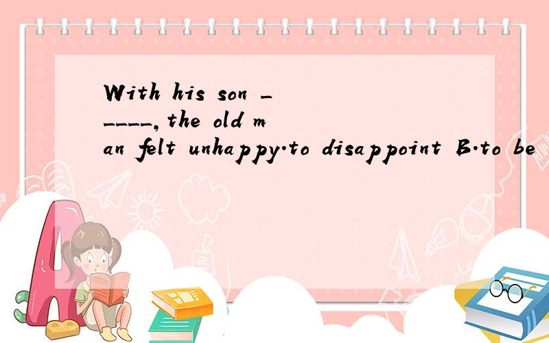 With his son _____,the old man felt unhappy.to disappoint B.to be disappointed C.disappointing D.being disappointed 为什么是c呢