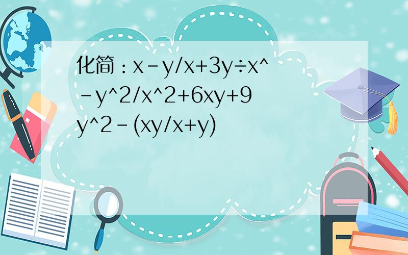 化简：x-y/x+3y÷x^-y^2/x^2+6xy+9y^2-(xy/x+y)