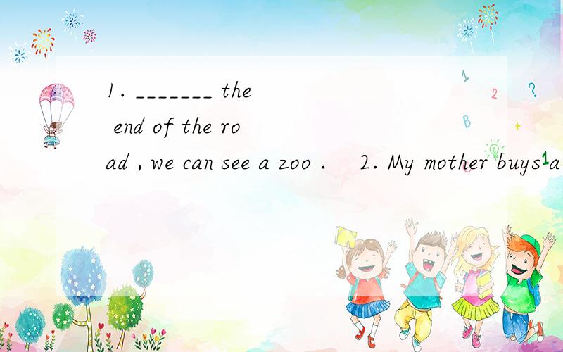1. _______ the end of the road , we can see a zoo .    2. My mother buys a bike ________ me .