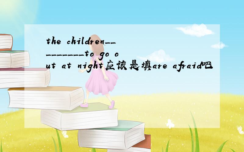 the children_________to go out at night应该是填are afraid吧