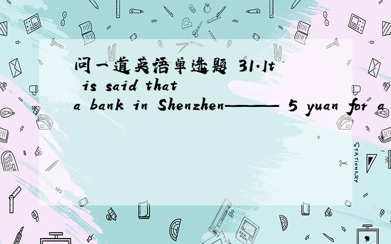 问一道英语单选题 31．It is said that a bank in Shenzhen——— 5 yuan for a “cash counting fee” when a customer deposited a bag of coins .\x05A．took \x05B．asked \x05C．charged \x05D．paid 求翻译 求选项