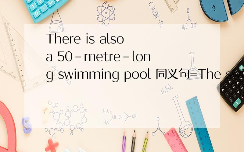 There is also a 50-metre-long swimming pool 同义句=The swimming pool is ( ) ( ）（）