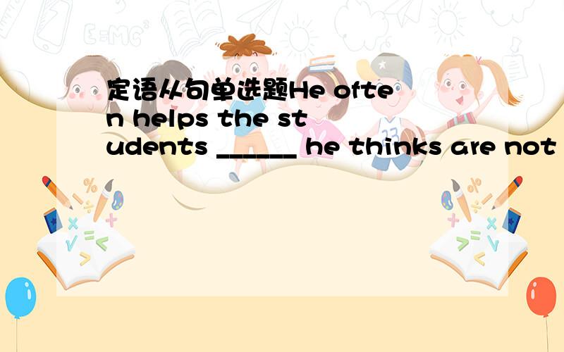 定语从句单选题He often helps the students ______ he thinks are not quick at their studies.A.whom          B.who          C.when          D.because麻烦给点过程,谢谢