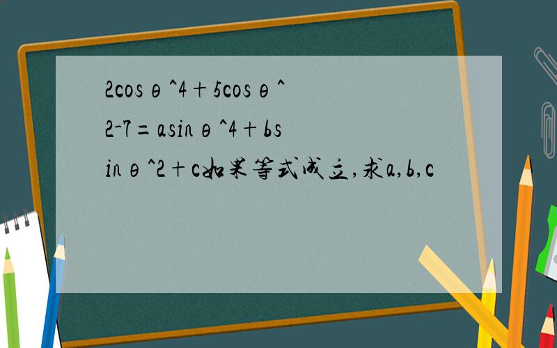 2cosθ^4+5cosθ^2-7=asinθ^4+bsinθ^2+c如果等式成立,求a,b,c