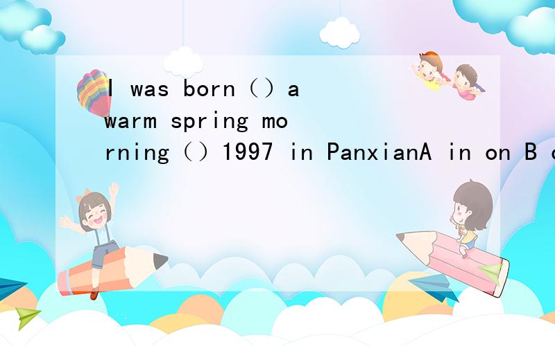 I was born（）a warm spring morning（）1997 in PanxianA in on B on in C on on D in inI met him（）the airport（）Nation dayA at in B at on C on in D on on
